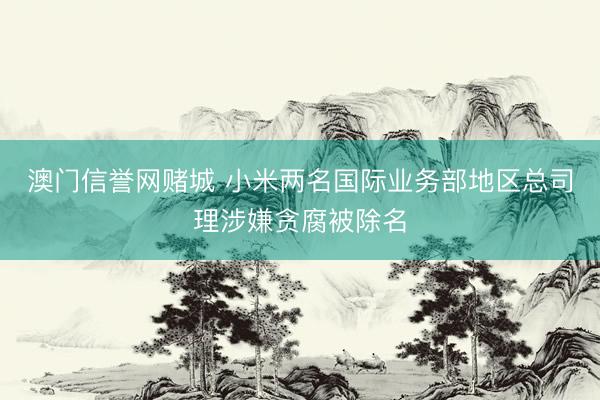 澳门信誉网赌城 小米两名国际业务部地区总司理涉嫌贪腐被除名
