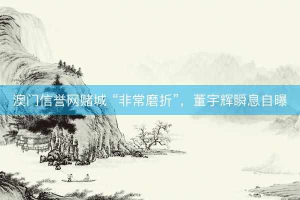 澳门信誉网赌城 “非常磨折”，董宇辉瞬息自曝