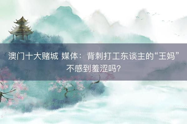 澳门十大赌城 媒体：背刺打工东谈主的“王妈”不感到羞涩吗？