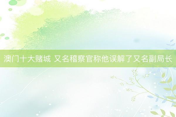 澳门十大赌城 又名稽察官称他误解了又名副局长