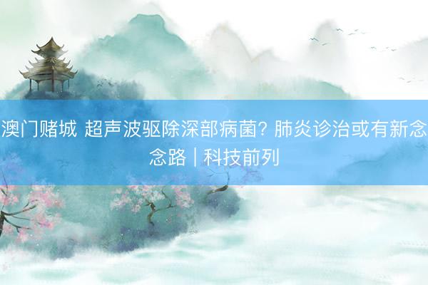 澳门赌城 超声波驱除深部病菌? 肺炎诊治或有新念念路 | 科技前列