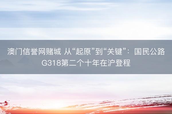 澳门信誉网赌城 从“起原”到“关键”：国民公路G318第二个十年在沪登程