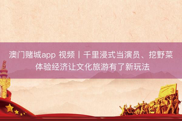 澳门赌城app 视频丨千里浸式当演员、挖野菜 体验经济让文化旅游有了新玩法