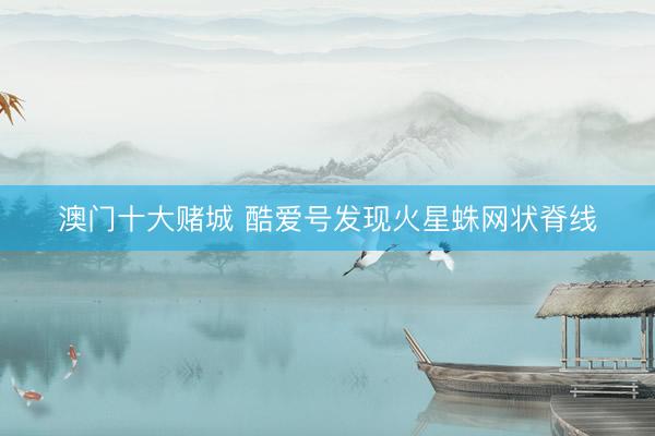 澳门十大赌城 酷爱号发现火星蛛网状脊线