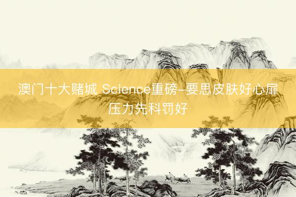 澳门十大赌城 Science重磅-要思皮肤好心扉压力先科罚好