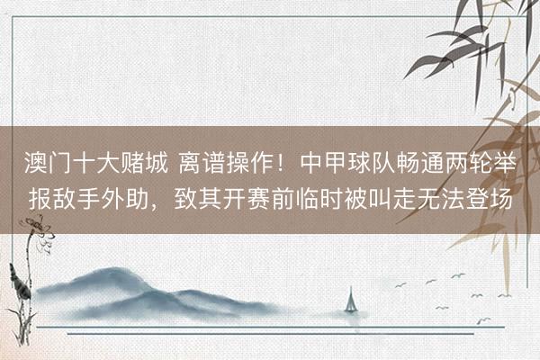 澳门十大赌城 离谱操作！中甲球队畅通两轮举报敌手外助，致其开赛前临时被叫走无法登场