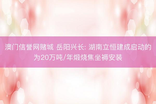 澳门信誉网赌城 岳阳兴长: 湖南立恒建成启动的为20万吨/年煅烧焦坐褥安装