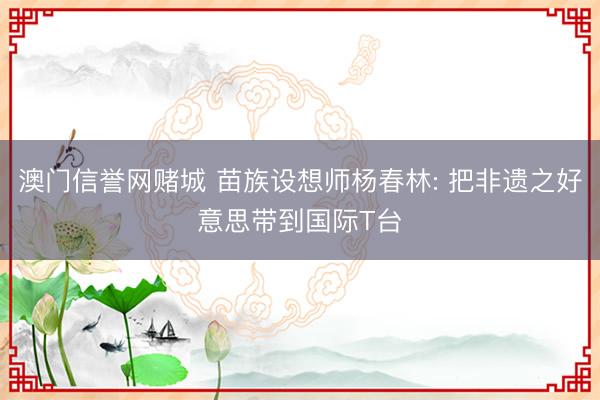 澳门信誉网赌城 苗族设想师杨春林: 把非遗之好意思带到国际T台