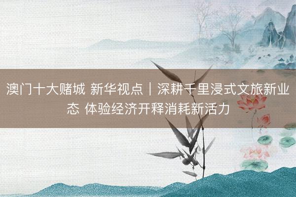 澳门十大赌城 新华视点｜深耕千里浸式文旅新业态 体验经济开释消耗新活力