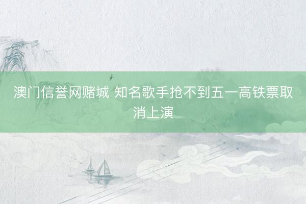 澳门信誉网赌城 知名歌手抢不到五一高铁票取消上演