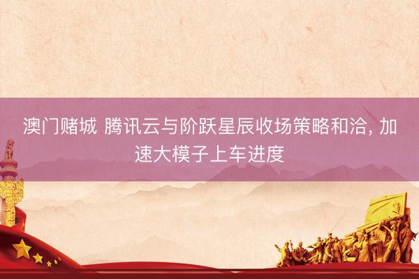 澳门赌城 腾讯云与阶跃星辰收场策略和洽, 加速大模子上车进度