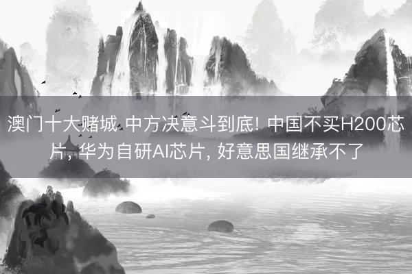 澳门十大赌城 中方决意斗到底! 中国不买H200芯片, 华为自研AI芯片, 好意思国继承不了