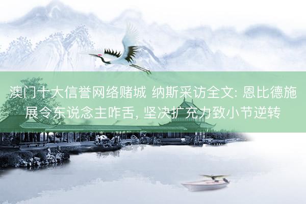 澳门十大信誉网络赌城 纳斯采访全文: 恩比德施展令东说念主咋舌, 坚决扩充力致小节逆转
