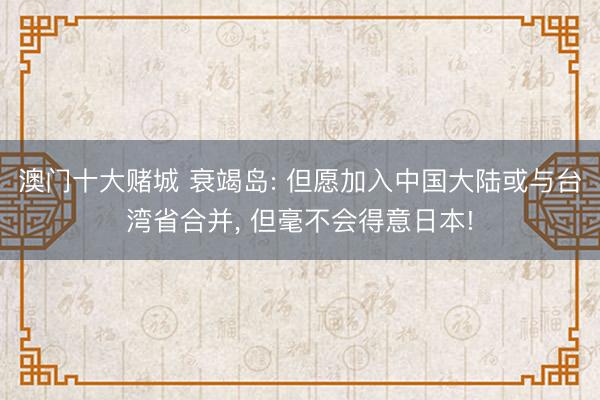 澳门十大赌城 衰竭岛: 但愿加入中国大陆或与台湾省合并, 但毫不会得意日本!