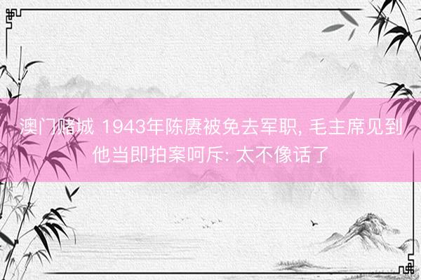 澳门赌城 1943年陈赓被免去军职, 毛主席见到他当即拍案呵斥: 太不像话了