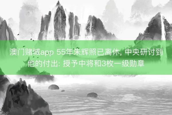 澳门赌城app 55年朱辉照已离休, 中央研讨到他的付出: 授予中将和3枚一级勋章