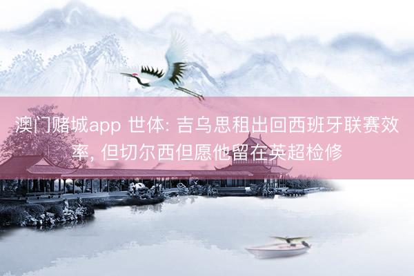 澳门赌城app 世体: 吉乌思租出回西班牙联赛效率, 但切尔西但愿他留在英超检修