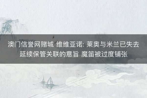 澳门信誉网赌城 维维亚诺: 莱奥与米兰已失去延续保管关联的意旨 魔笛被过度铺张